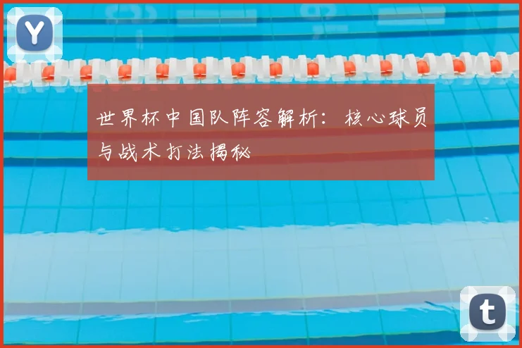 世界杯中国队阵容解析:核心球员与战术打法揭秘