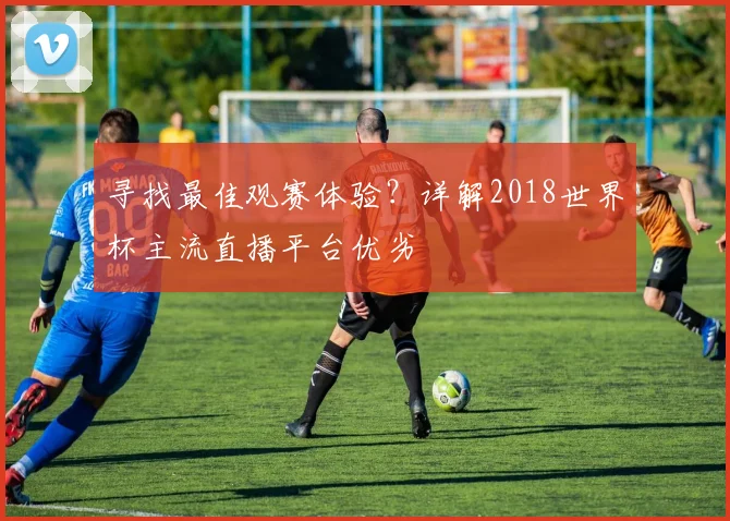 寻找最佳观赛体验？详解2018世界杯主流直播平台优劣