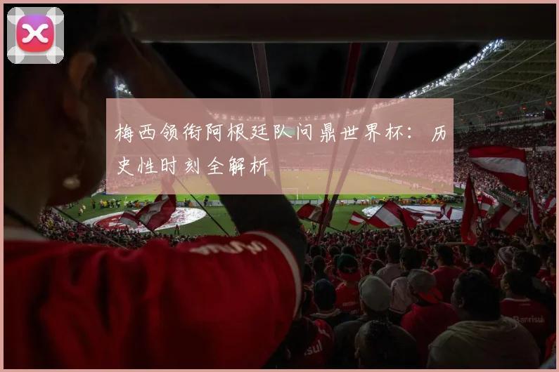 梅西领衔阿根廷队问鼎世界杯：历史性时刻全解析