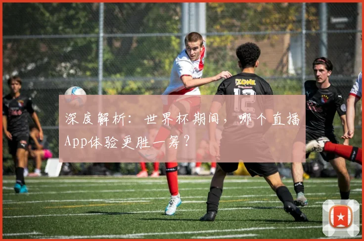 深度解析：世界杯期间，哪个直播App体验更胜一筹？