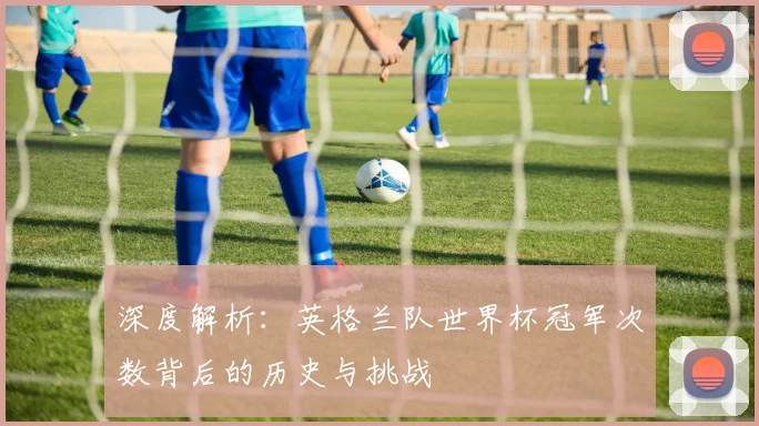 深度解析:英格兰队世界杯冠军次数背后的历史与挑战
