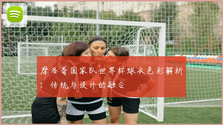 摩洛哥国家队世界杯球衣色彩解析：传统与设计的融合
