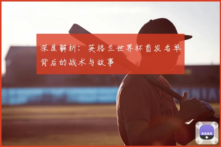 深度解析:英格兰世界杯首发名单背后的战术与故事