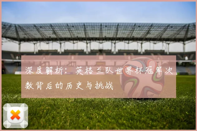 深度解析:英格兰队世界杯冠军次数背后的历史与挑战